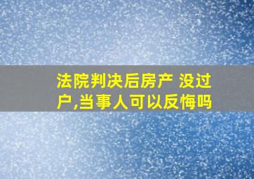 法院判决后房产 没过户,当事人可以反悔吗